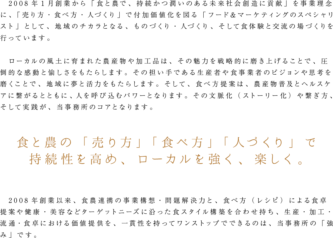 2008年1月創業から「食と農で、持続かつ潤いのある未来社会創造に貢献」を事業理念に、「売り方・食べ方・人づくり」で付加価値化を図る「フード＆マーケティングのスペシャリスト」として、
                  地域のチカラとなる、ものづくり・人づくり、そして食体験と交流の場づくりを行っています。食と農の「売り方」「食べ方」「人づくり」で持続性を高め、ローカルを強く、楽しく。
